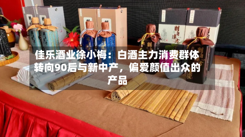 佳乐酒业徐小梅：白酒主力消费群体转向90后与新中产，偏爱颜值出众的产品-第2张图片
