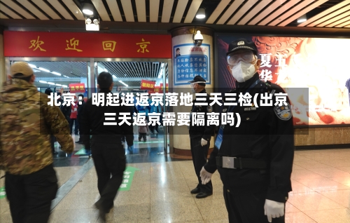 北京:明起进返京落地三天三检(出京三天返京需要隔离吗)-第2张图片