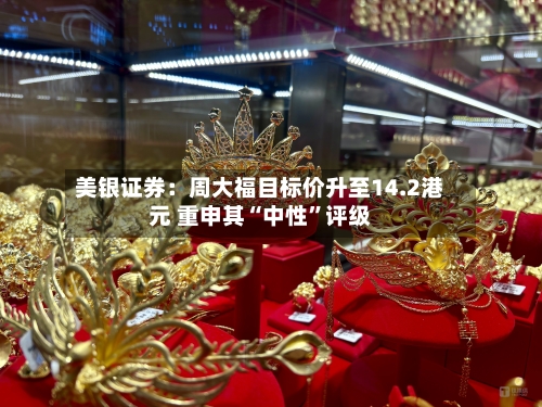 美银证券：周大福目标价升至14.2港元 重申其“中性”评级-第2张图片