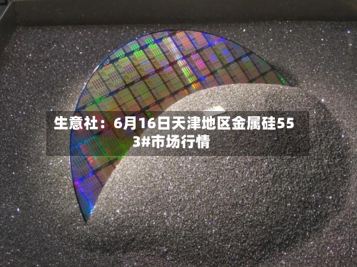 生意社:6月16日天津地区金属硅553#市场行情-第1张图片