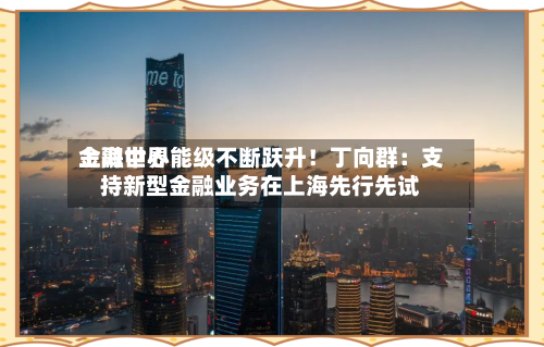 上海世界金融中心能级不断跃升！丁向群：支持新型金融业务在上海先行先试