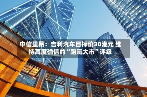 中信里昂：吉利汽车目标价30港元 维持高度确信的“跑赢大市”评级-第1张图片