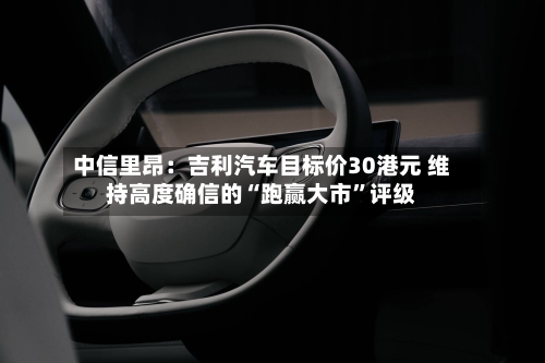 中信里昂：吉利汽车目标价30港元 维持高度确信的“跑赢大市”评级-第3张图片
