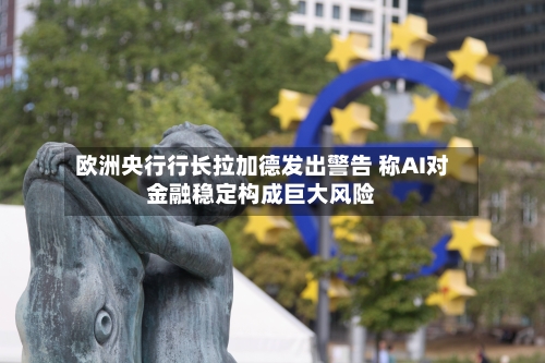 欧洲央行行长拉加德发出警告 称AI对金融稳定构成巨大风险