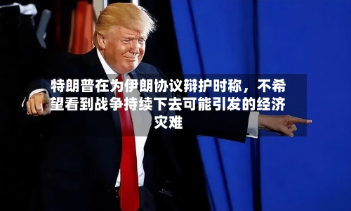 特朗普在为伊朗协议辩护时称,不希望看到战争持续下去可能引发的经济灾难
