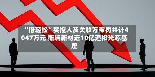 “倍轻松”实控人及关联方被罚共计4047万元 斯瑞新材近10亿追投光芯基座-第2张图片