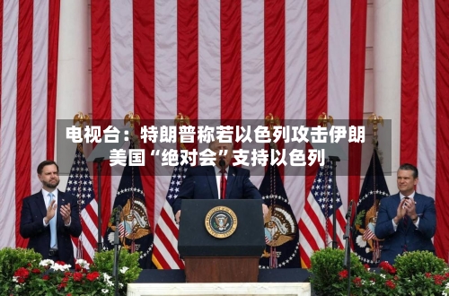 电视台:特朗普称若以色列攻击伊朗 美国“绝对会”支持以色列