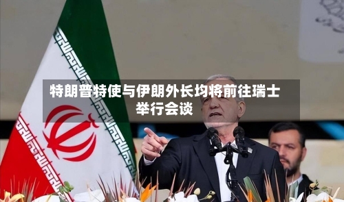 特朗普特使与伊朗外长均将前往瑞士举行会谈-第3张图片