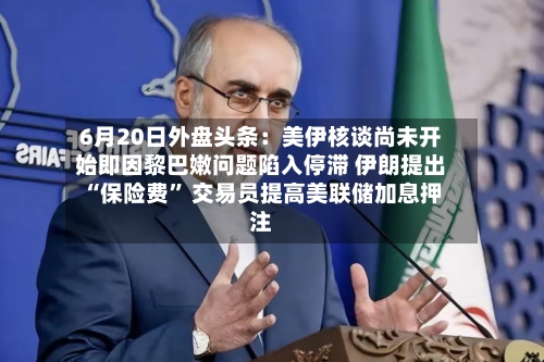 6月20日外盘头条：美伊核谈尚未开始即因黎巴嫩问题陷入停滞 伊朗提出“保险费” 交易员提高美联储加息押注-第2张图片