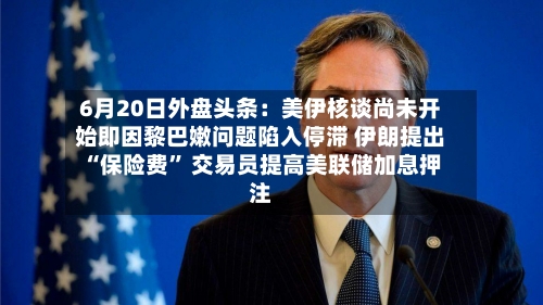 6月20日外盘头条：美伊核谈尚未开始即因黎巴嫩问题陷入停滞 伊朗提出“保险费” 交易员提高美联储加息押注-第1张图片