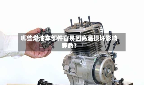 哪些燃油车部件容易因高温损坏影响寿命？-第2张图片