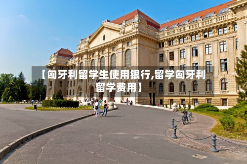 【匈牙利留学生使用银行,留学匈牙利留学费用】