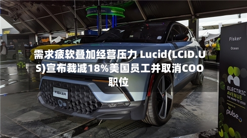 需求疲软叠加经营压力 Lucid(LCID.US)宣布裁减18%美国员工并取消COO职位-第2张图片