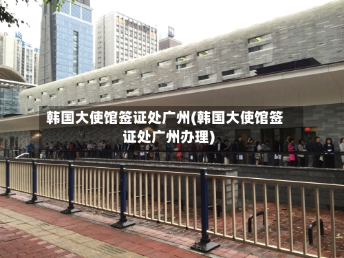 韩国大使馆签证处广州(韩国大使馆签证处广州办理)