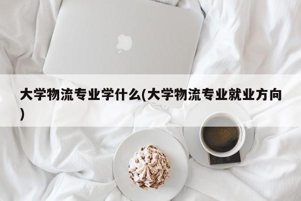大学物流专业学什么(大学物流专业就业方向)