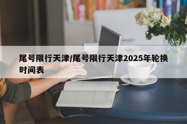 尾号限行天津/尾号限行天津2025年轮换时间表