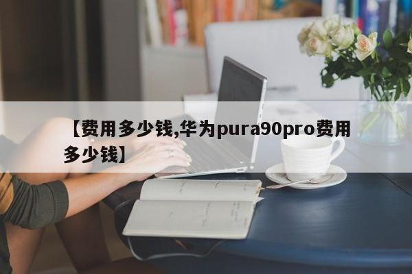 【费用多少钱,华为pura90pro费用多少钱】