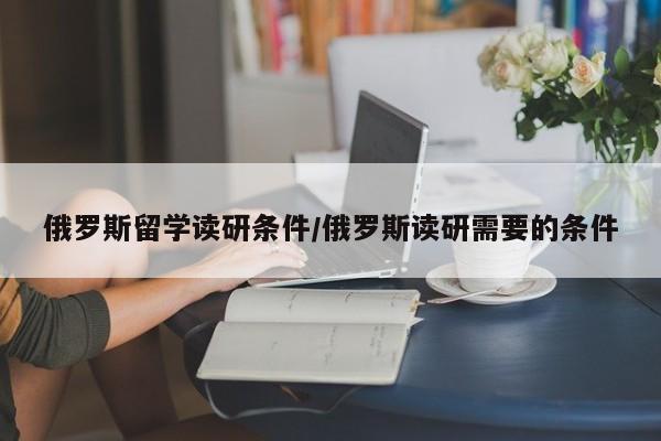 俄罗斯留学读研条件/俄罗斯读研需要的条件