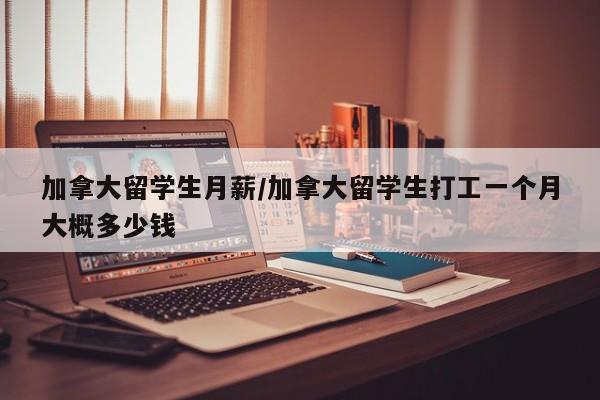 加拿大留学生月薪/加拿大留学生打工一个月大概多少钱