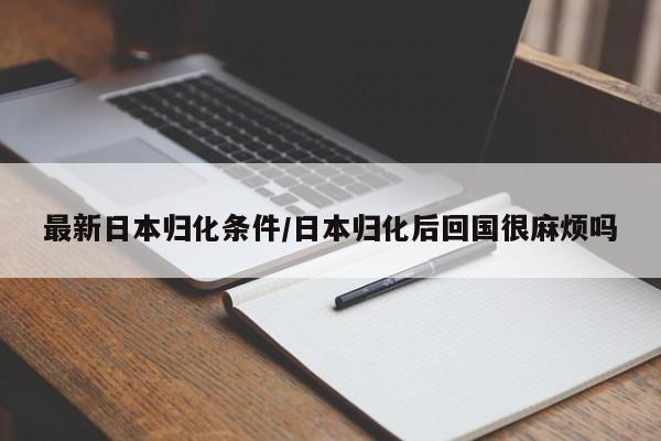 最新日本归化条件/日本归化后回国很麻烦吗