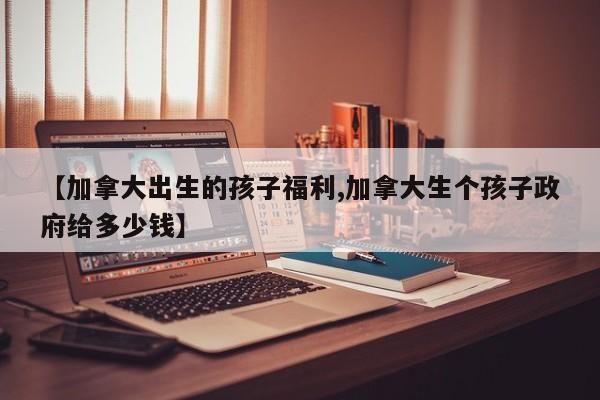 【加拿大出生的孩子福利,加拿大生个孩子政府给多少钱】