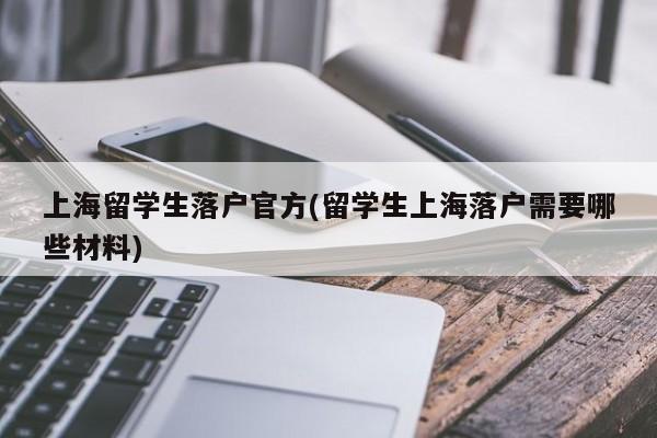 上海留学生落户官方(留学生上海落户需要哪些材料)