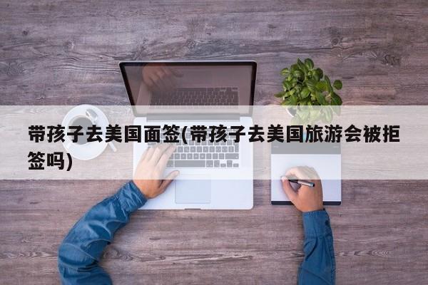带孩子去美国面签(带孩子去美国旅游会被拒签吗)