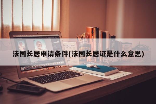 法国长居申请条件(法国长居证是什么意思)