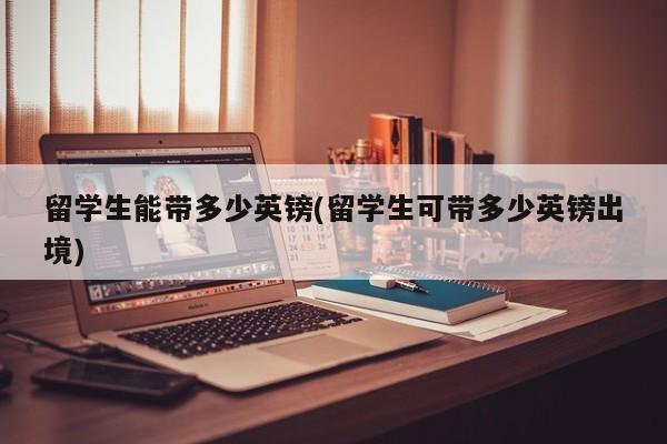 留学生能带多少英镑(留学生可带多少英镑出境)