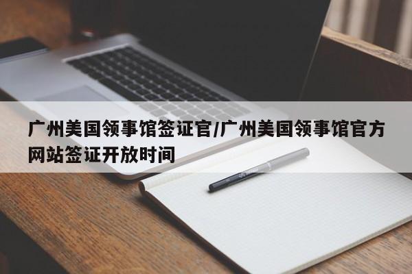 广州美国领事馆签证官/广州美国领事馆官方网站签证开放时间
