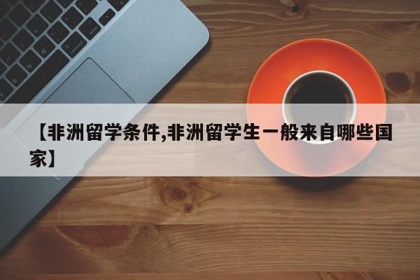 【非洲留学条件,非洲留学生一般来自哪些国家】