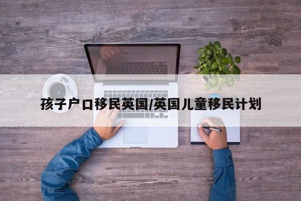 孩子户口移民英国/英国儿童移民计划