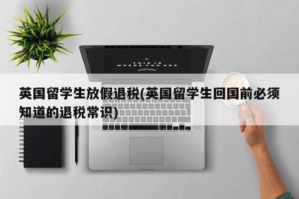 英国留学生放假退税(英国留学生回国前必须知道的退税常识)