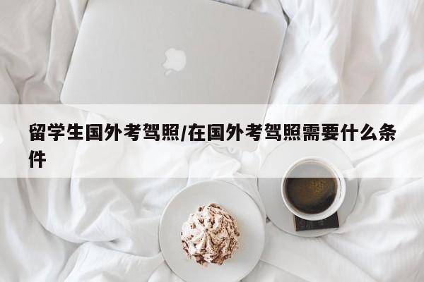 留学生国外考驾照/在国外考驾照需要什么条件