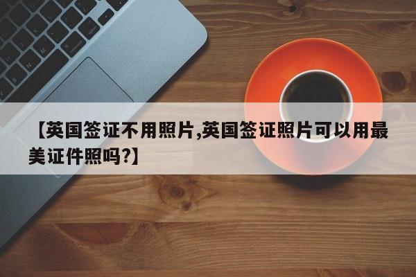 【英国签证不用照片,英国签证照片可以用最美证件照吗?】