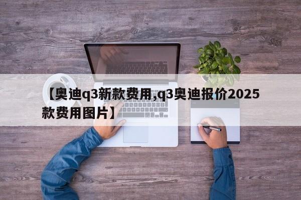 【奥迪q3新款费用,q3奥迪报价2025款费用图片】