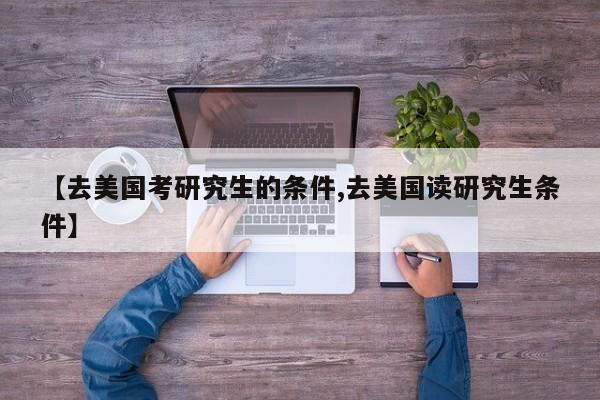 【去美国考研究生的条件,去美国读研究生条件】