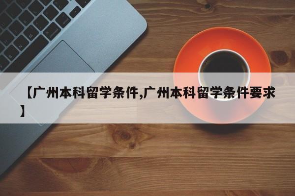 【广州本科留学条件,广州本科留学条件要求】