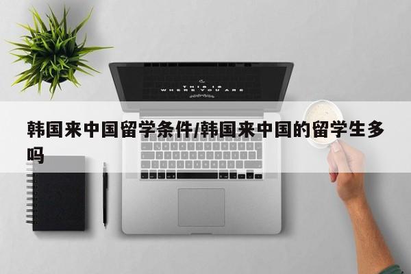 韩国来中国留学条件/韩国来中国的留学生多吗