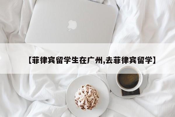 【菲律宾留学生在广州,去菲律宾留学】