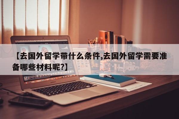 【去国外留学带什么条件,去国外留学需要准备哪些材料呢?】