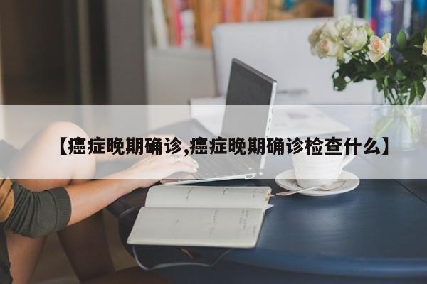 【癌症晚期确诊,癌症晚期确诊检查什么】