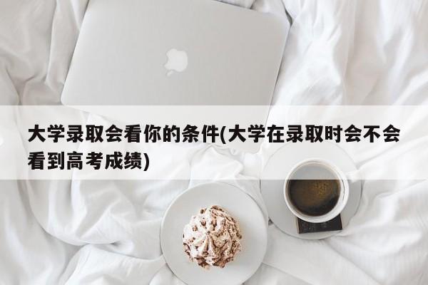 大学录取会看你的条件(大学在录取时会不会看到高考成绩)