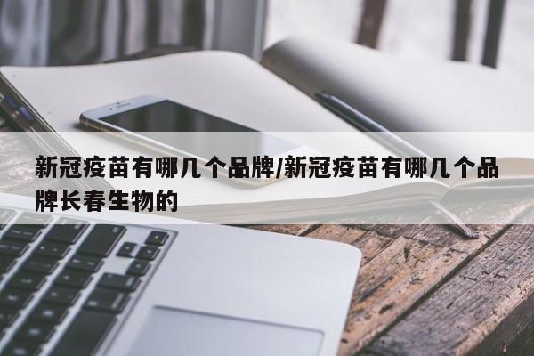 新冠疫苗有哪几个品牌/新冠疫苗有哪几个品牌长春生物的