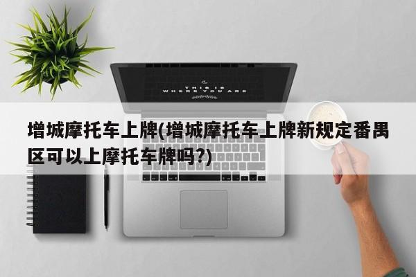 增城摩托车上牌(增城摩托车上牌新规定番禺区可以上摩托车牌吗?)