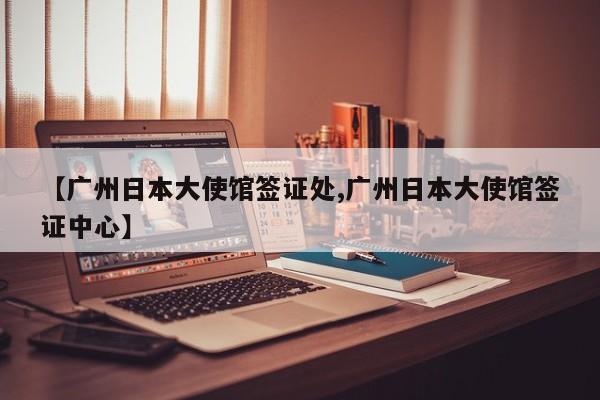 【广州日本大使馆签证处,广州日本大使馆签证中心】