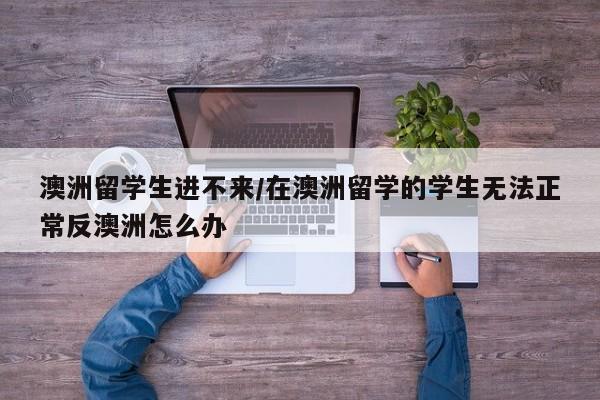 澳洲留学生进不来/在澳洲留学的学生无法正常反澳洲怎么办