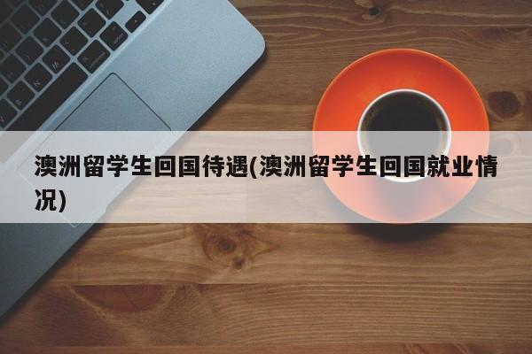 澳洲留学生回国待遇(澳洲留学生回国就业情况)