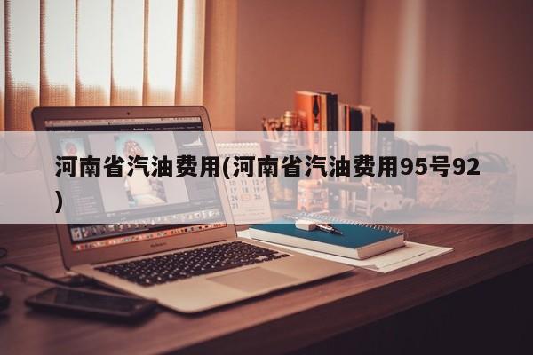 河南省汽油费用(河南省汽油费用95号92)