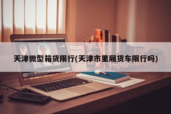 天津微型箱货限行(天津市里厢货车限行吗)